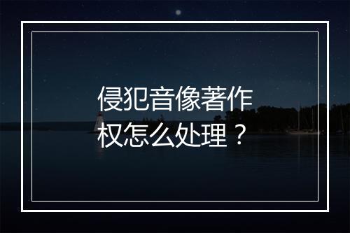 侵犯音像著作权怎么处理？