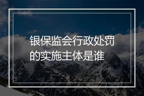 银保监会行政处罚的实施主体是谁
