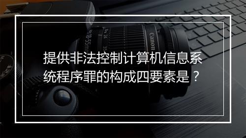 提供非法控制计算机信息系统程序罪的构成四要素是？