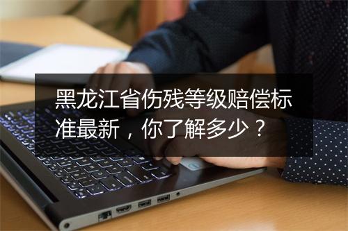 黑龙江省伤残等级赔偿标准最新，你了解多少？