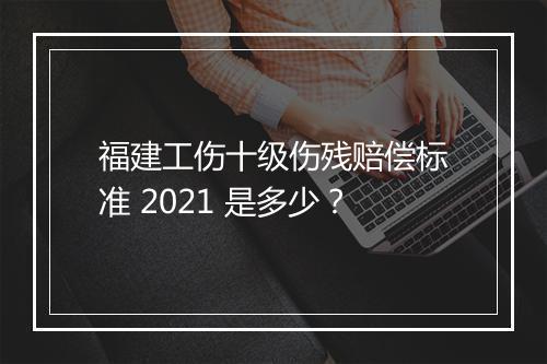 福建工伤十级伤残赔偿标准 2021 是多少？