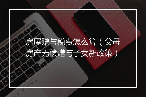 房屋赠与税费怎么算（父母房产无偿赠与子女新政策）