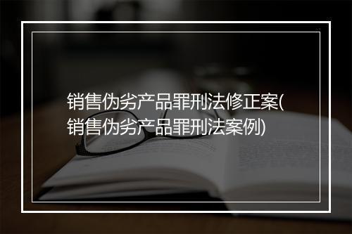 销售伪劣产品罪刑法修正案(销售伪劣产品罪刑法案例)