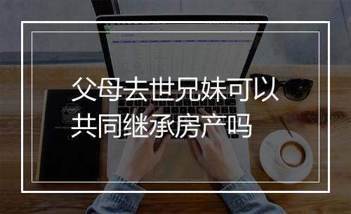父母去世兄妹可以共同继承房产吗