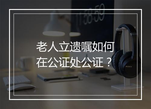 老人立遗嘱如何在公证处公证？