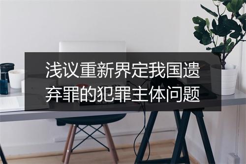 浅议重新界定我国遗弃罪的犯罪主体问题