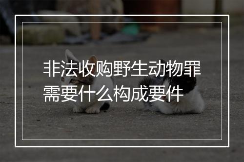 非法收购野生动物罪需要什么构成要件