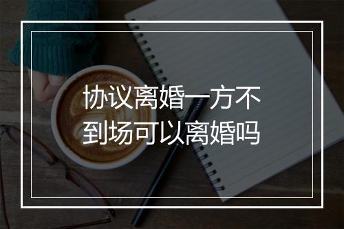协议离婚一方不到场可以离婚吗