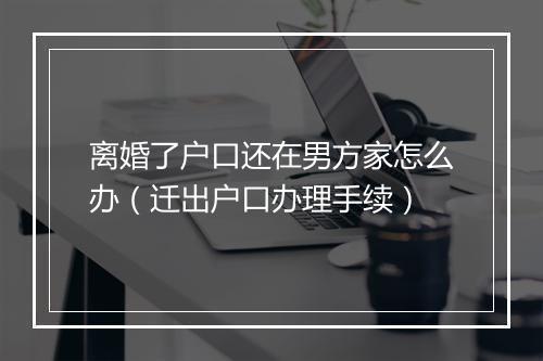 离婚了户口还在男方家怎么办（迁出户口办理手续）