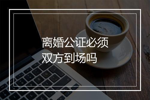 离婚公证必须双方到场吗