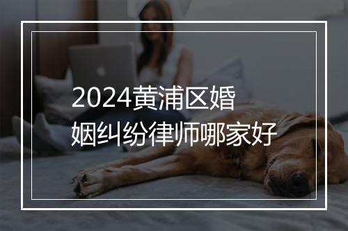 2024黄浦区婚姻纠纷律师哪家好