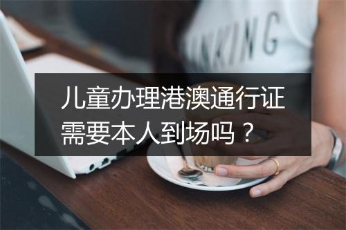 儿童办理港澳通行证需要本人到场吗？