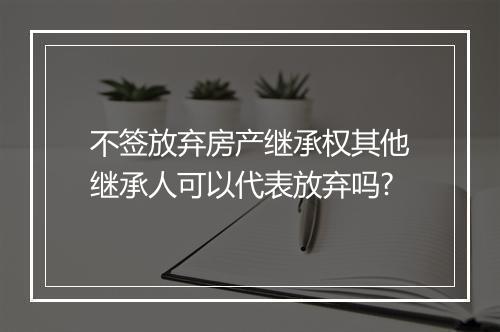 不签放弃房产继承权其他继承人可以代表放弃吗?