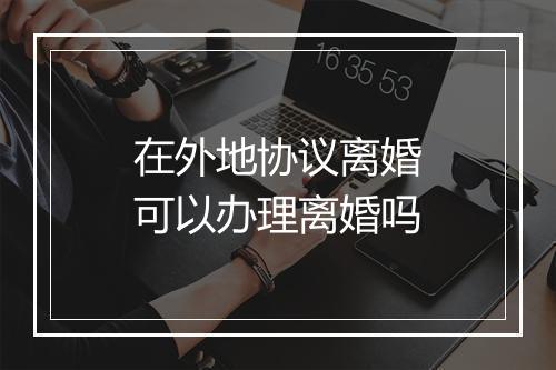 在外地协议离婚可以办理离婚吗