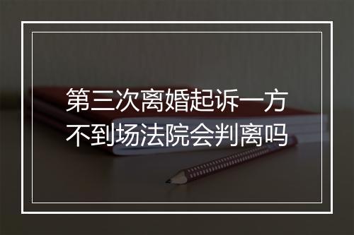 第三次离婚起诉一方不到场法院会判离吗