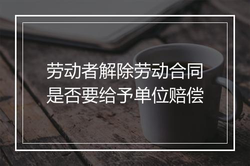 劳动者解除劳动合同是否要给予单位赔偿