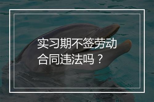 实习期不签劳动合同违法吗？