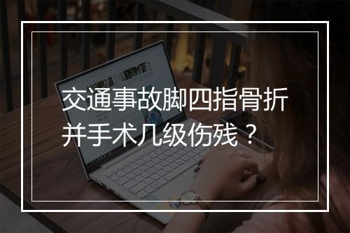 交通事故脚四指骨折并手术几级伤残？