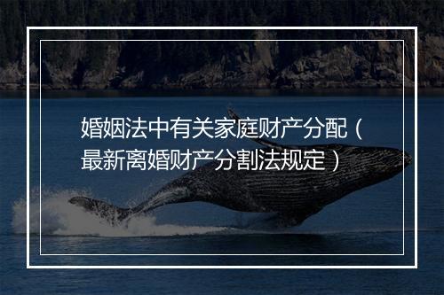 婚姻法中有关家庭财产分配（最新离婚财产分割法规定）