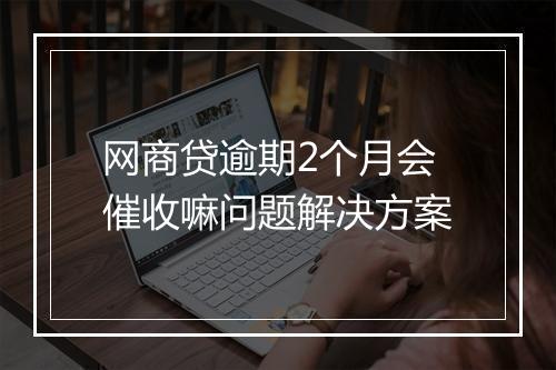 网商贷逾期2个月会催收嘛问题解决方案