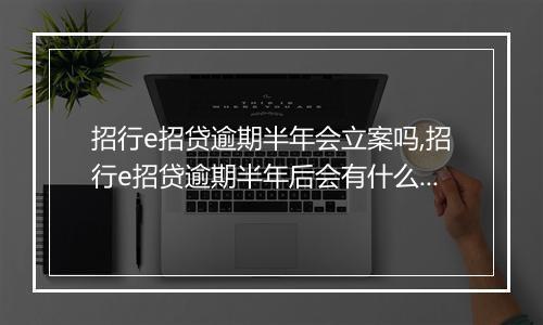 招行e招贷逾期半年会立案吗,招行e招贷逾期半年后会有什么后果