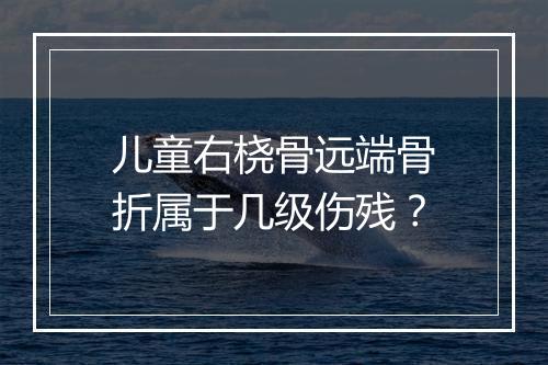儿童右桡骨远端骨折属于几级伤残？