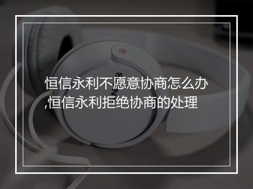 恒信永利不愿意协商怎么办,恒信永利拒绝协商的处理