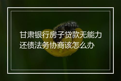 甘肃银行房子贷款无能力还债法务协商该怎么办