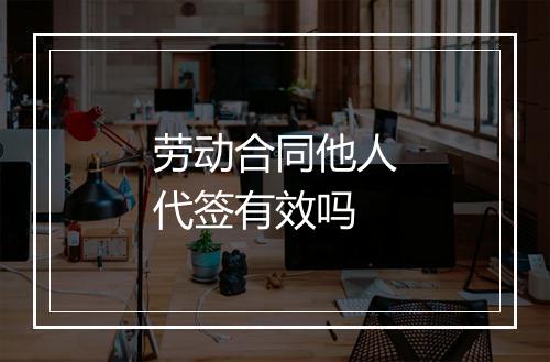 劳动合同他人代签有效吗