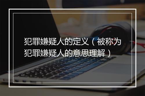 犯罪嫌疑人的定义（被称为犯罪嫌疑人的意思理解）