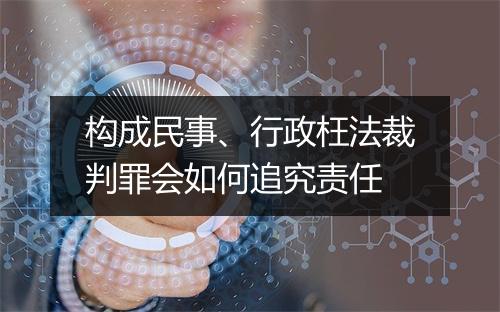构成民事、行政枉法裁判罪会如何追究责任