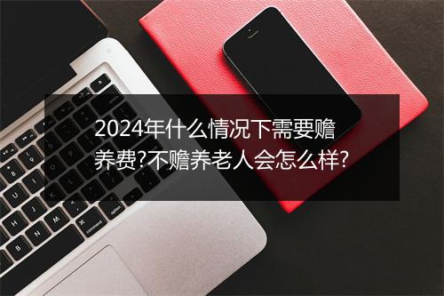 2024年什么情况下需要赡养费?不赡养老人会怎么样?