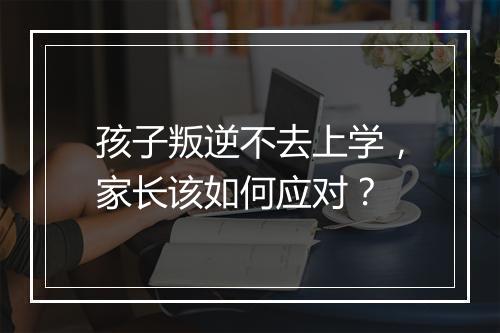 孩子叛逆不去上学，家长该如何应对？