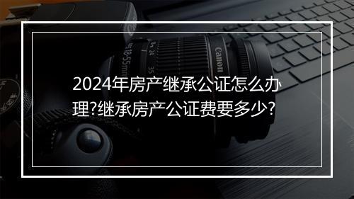 2024年房产继承公证怎么办理?继承房产公证费要多少?