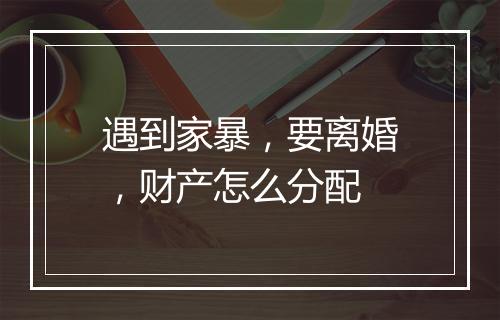 遇到家暴，要离婚，财产怎么分配