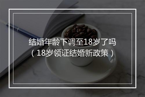 结婚年龄下调至18岁了吗（18岁领证结婚新政策）