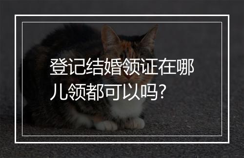登记结婚领证在哪儿领都可以吗?