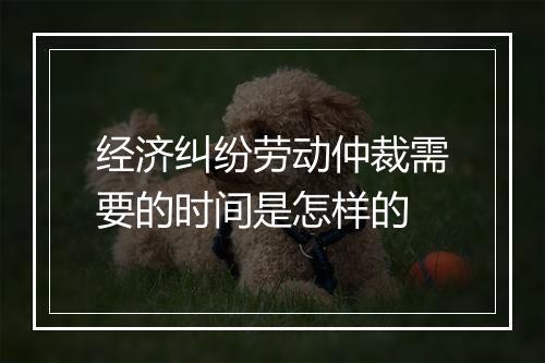 经济纠纷劳动仲裁需要的时间是怎样的