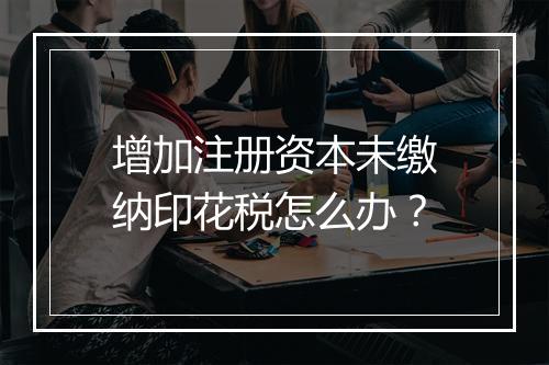 增加注册资本未缴纳印花税怎么办？