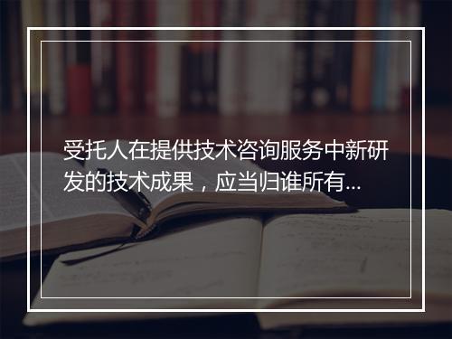 受托人在提供技术咨询服务中新研发的技术成果，应当归谁所有？