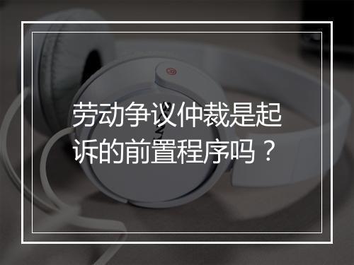 劳动争议仲裁是起诉的前置程序吗？