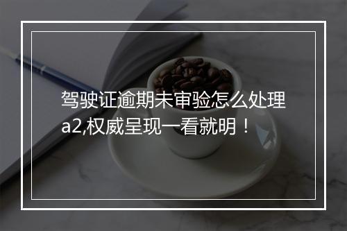 驾驶证逾期未审验怎么处理a2,权威呈现一看就明！