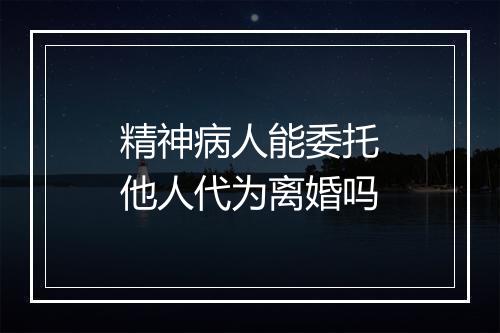 精神病人能委托他人代为离婚吗