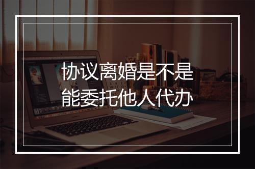 协议离婚是不是能委托他人代办