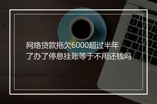 网络贷款拖欠6000超过半年了办了停息挂账等于不用还钱吗