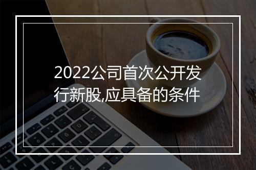 2022公司首次公开发行新股,应具备的条件