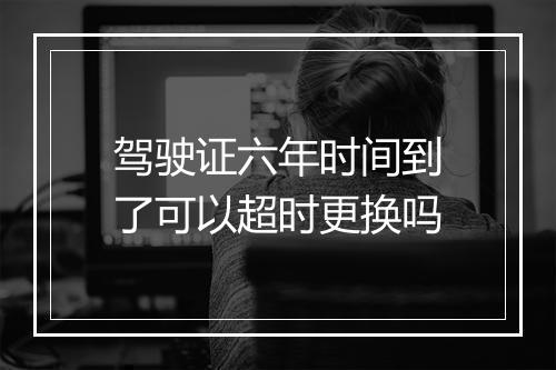 驾驶证六年时间到了可以超时更换吗