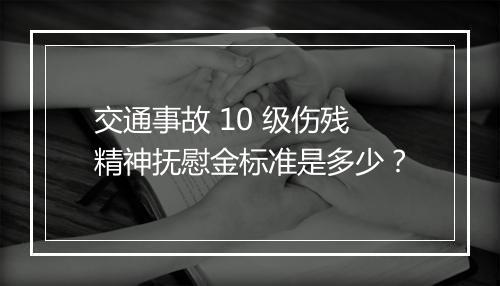 交通事故 10 级伤残精神抚慰金标准是多少？