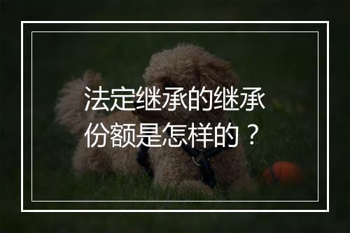 法定继承的继承份额是怎样的？