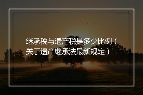 继承税与遗产税是多少比例（关于遗产继承法最新规定）